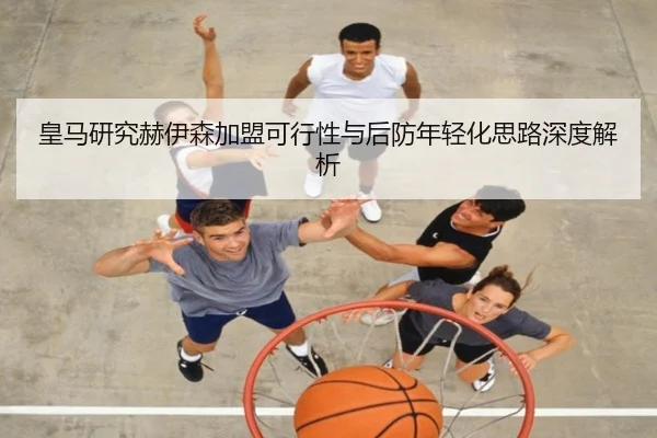 皇马研究赫伊森加盟可行性与后防年轻化思路深度解析