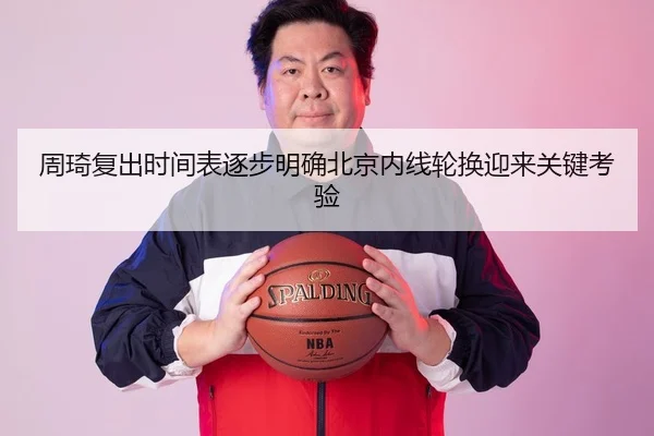 周琦复出时间表逐步明确北京内线轮换迎来关键考验